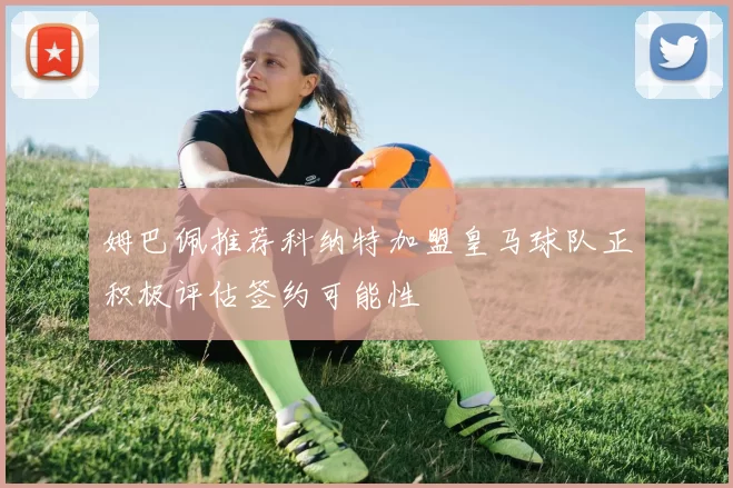 姆巴佩推荐科纳特加盟皇马球队正积极评估签约可能性