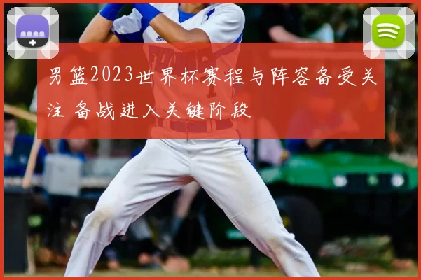 男篮2023世界杯赛程与阵容备受关注 备战进入关键阶段