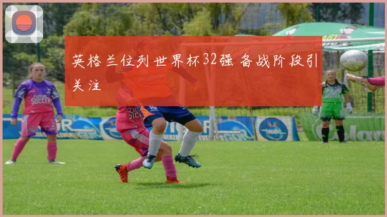 英格兰位列世界杯32强 备战阶段引关注