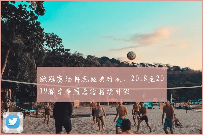 欧冠赛场再现经典对决,2018至2019赛季争冠悬念持续升温