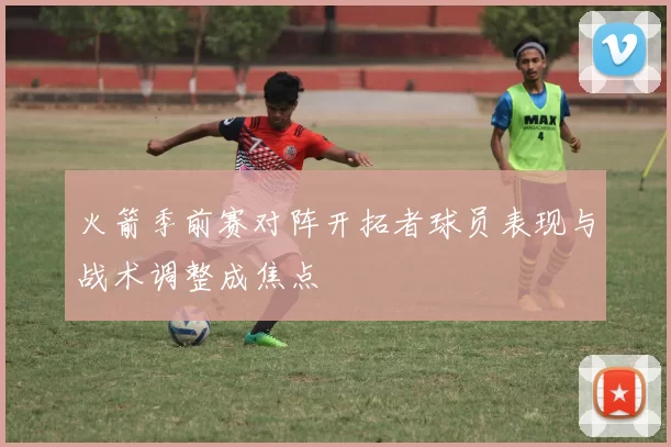 火箭季前赛对阵开拓者球员表现与战术调整成焦点