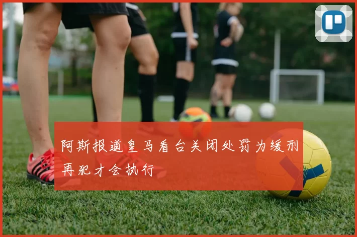 阿斯报道皇马看台关闭处罚为缓刑再犯才会执行