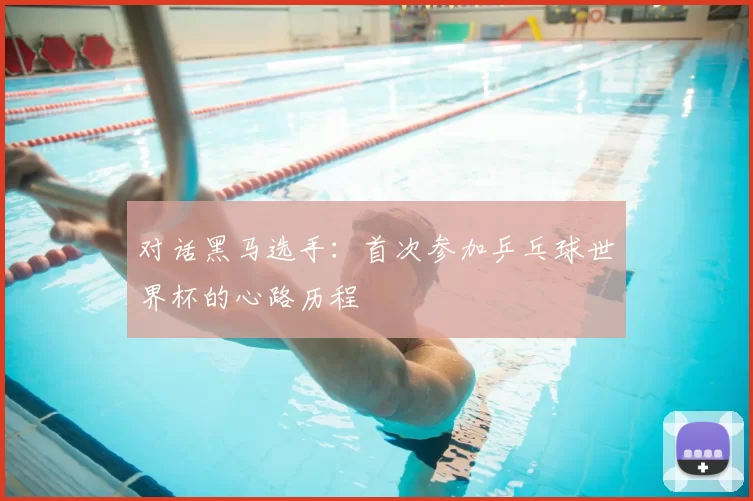 对话黑马选手：首次参加乒乓球世界杯的心路历程
