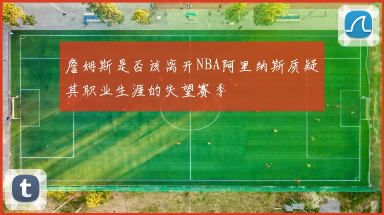 詹姆斯是否该离开NBA阿里纳斯质疑其职业生涯的失望赛季