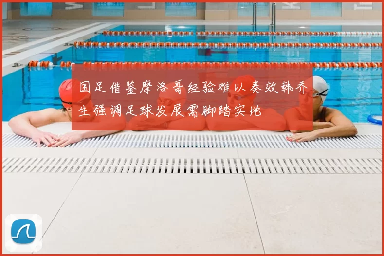 国足借鉴摩洛哥经验难以奏效韩乔生强调足球发展需脚踏实地