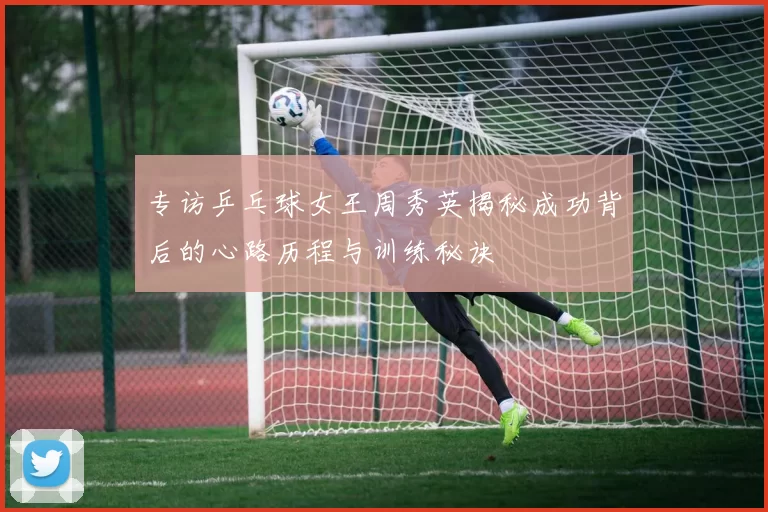 专访乒乓球女王周秀英揭秘成功背后的心路历程与训练秘诀