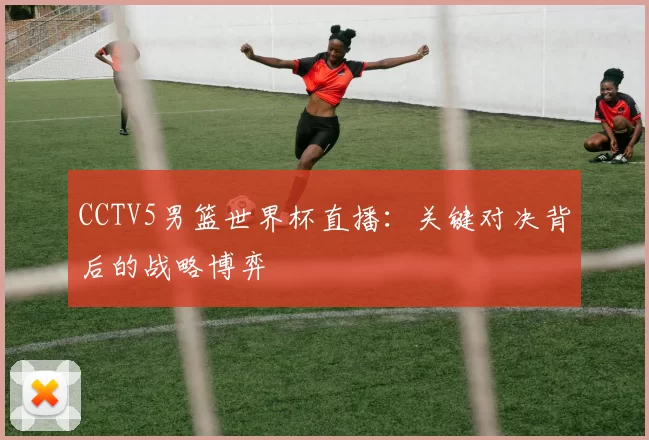 CCTV5男篮世界杯直播：关键对决背后的战略博弈