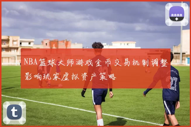 NBA篮球大师游戏金币交易机制调整影响玩家虚拟资产策略