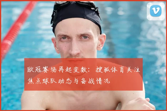 欧冠赛场再起变数:搜狐体育关注焦点球队动态与备战情况