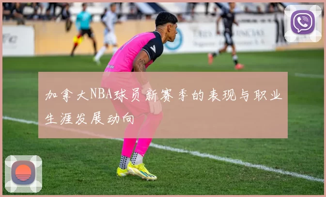 加拿大NBA球员新赛季的表现与职业生涯发展动向