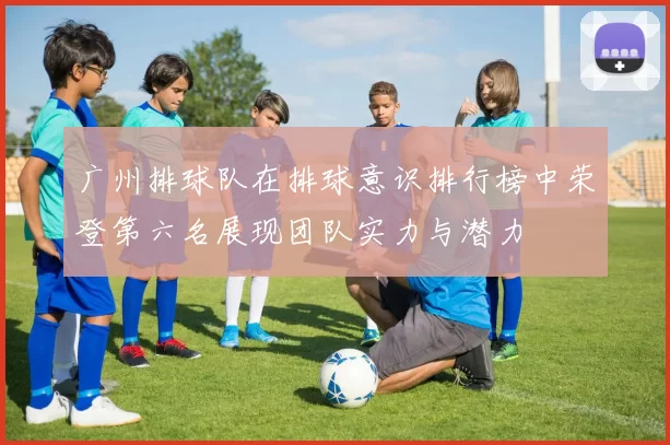 广州排球队在排球意识排行榜中荣登第六名展现团队实力与潜力