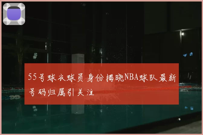 55号球衣球员身份揭晓NBA球队最新号码归属引关注