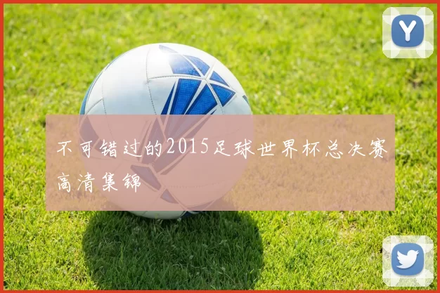 不可错过的2015足球世界杯总决赛高清集锦