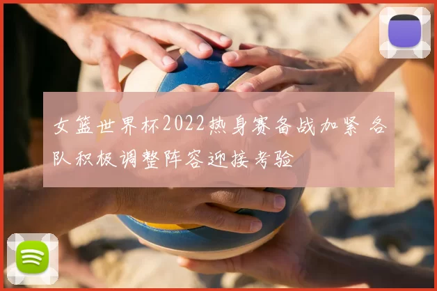 女篮世界杯2022热身赛备战加紧 各队积极调整阵容迎接考验