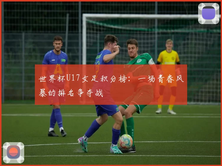 世界杯U17女足积分榜:一场青春风暴的排名争夺战