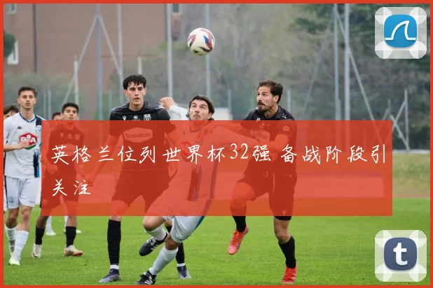 英格兰位列世界杯32强 备战阶段引关注
