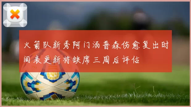 火箭队新秀阿门汤普森伤愈复出时间表更新将缺席三周后评估