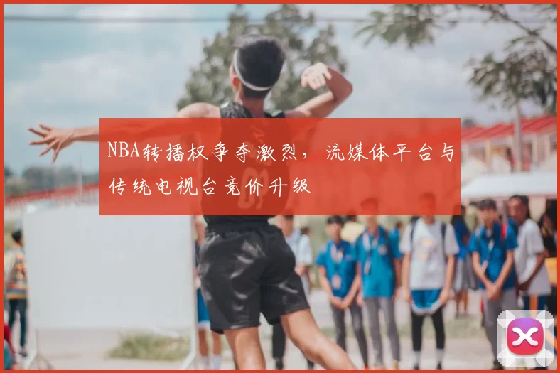 NBA转播权争夺激烈，流媒体平台与传统电视台竞价升级