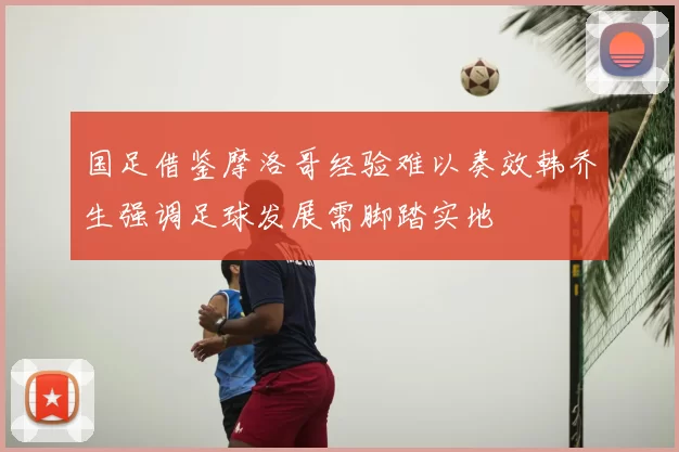 国足借鉴摩洛哥经验难以奏效韩乔生强调足球发展需脚踏实地