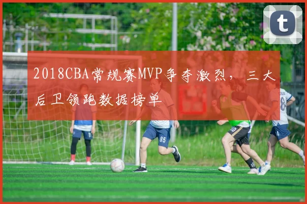 2018CBA常规赛MVP争夺激烈，三大后卫领跑数据榜单