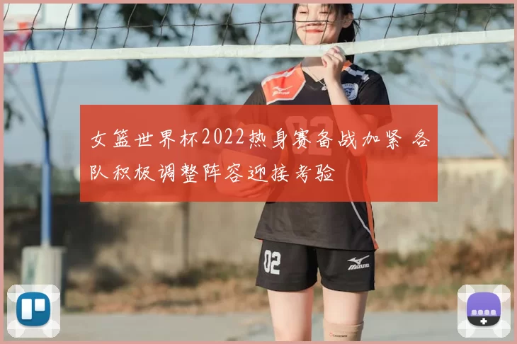 女篮世界杯2022热身赛备战加紧 各队积极调整阵容迎接考验