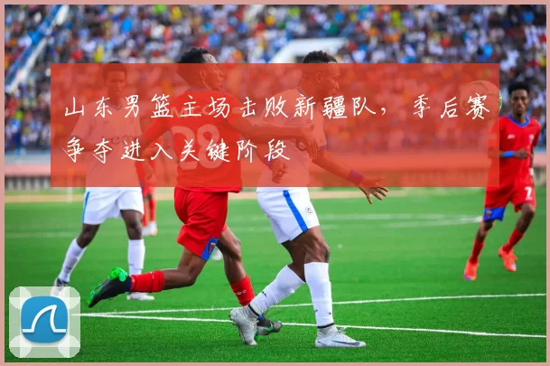 山东男篮主场击败新疆队，季后赛争夺进入关键阶段
