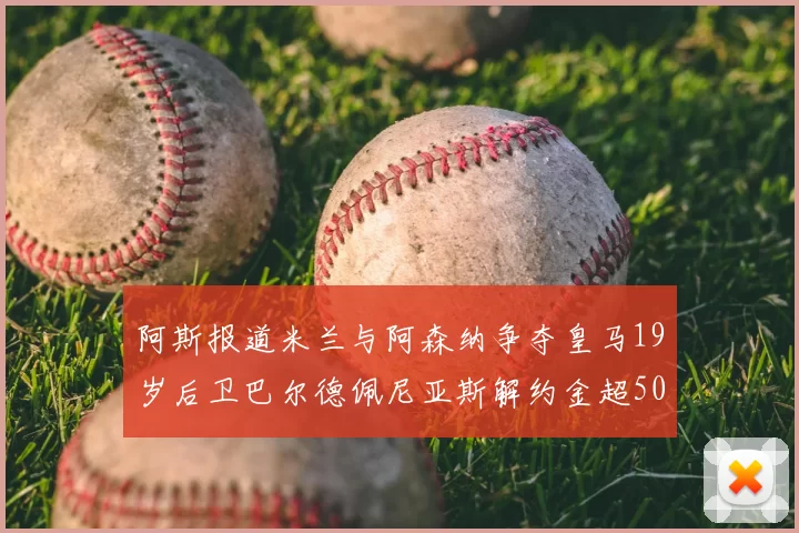 阿斯报道米兰与阿森纳争夺皇马19岁后卫巴尔德佩尼亚斯解约金超5000万