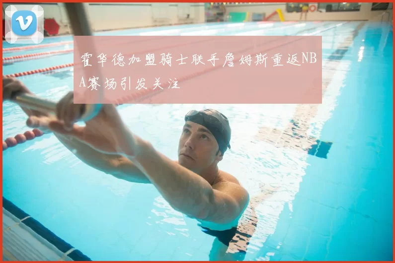霍华德加盟骑士联手詹姆斯重返NBA赛场引发关注