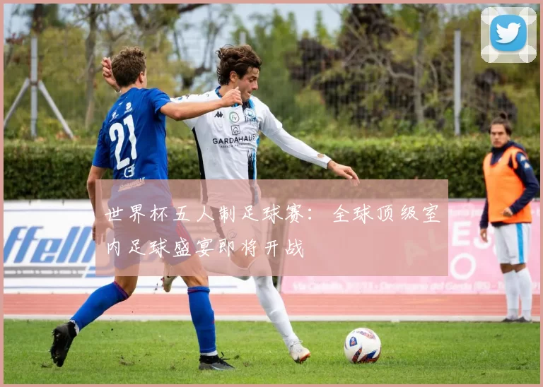 世界杯五人制足球赛：全球顶级室内足球盛宴即将开战