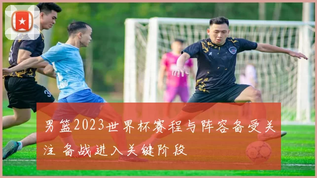 男篮2023世界杯赛程与阵容备受关注 备战进入关键阶段