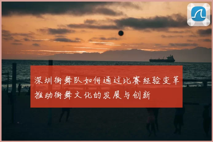 深圳街舞队如何通过比赛经验变革推动街舞文化的发展与创新