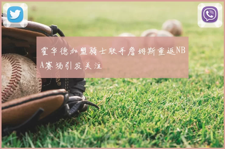 霍华德加盟骑士联手詹姆斯重返NBA赛场引发关注