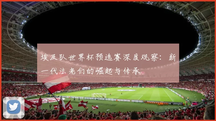 埃及队世界杯预选赛深度观察：新一代法老们的崛起与传承