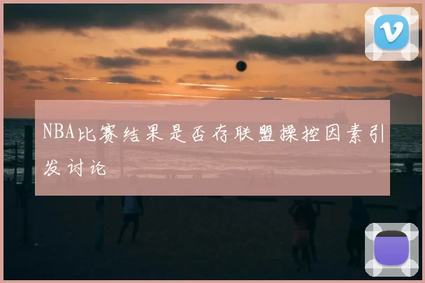 NBA比赛结果是否存联盟操控因素引发讨论