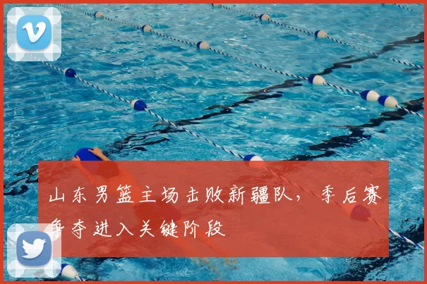 山东男篮主场击败新疆队，季后赛争夺进入关键阶段