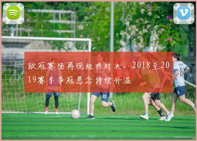 欧冠赛场再现经典对决，2018至2019赛季争冠悬念持续升温