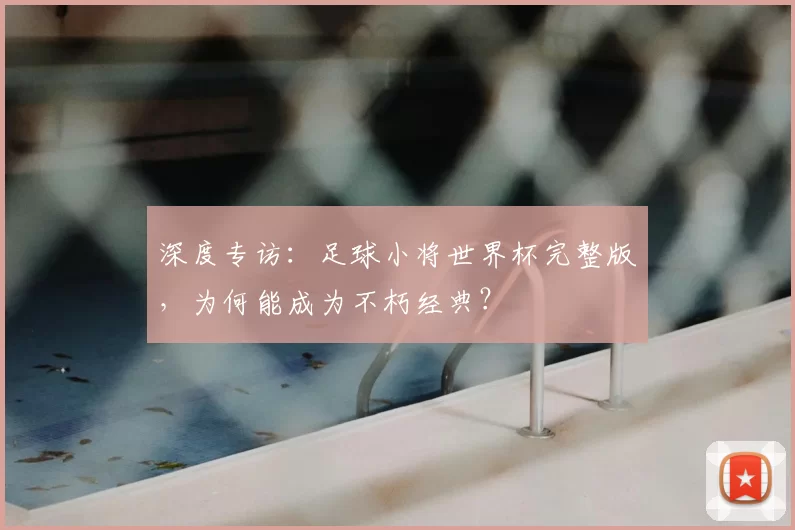 深度专访：足球小将世界杯完整版，为何能成为不朽经典？