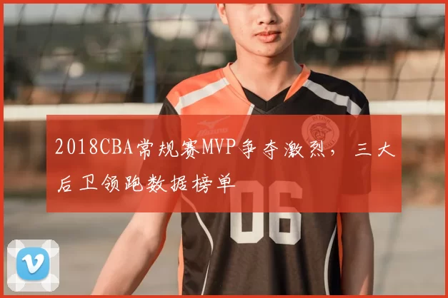 2018CBA常规赛MVP争夺激烈，三大后卫领跑数据榜单