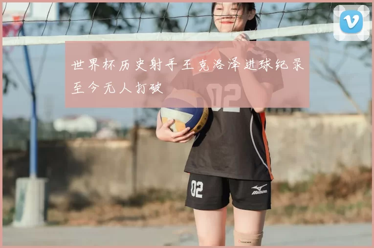 世界杯历史射手王克洛泽进球纪录至今无人打破