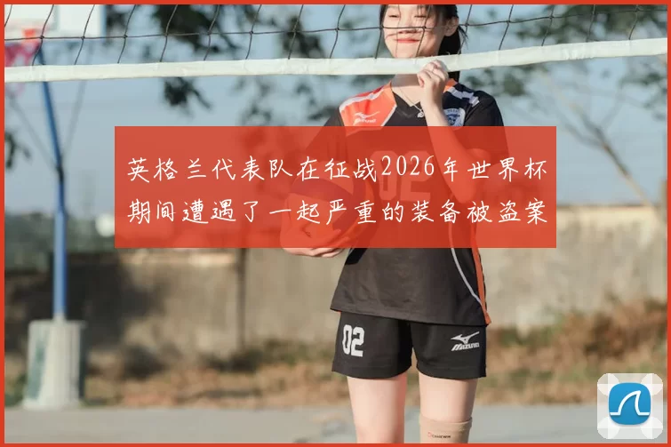 英格兰代表队在征战2026年世界杯期间遭遇了一起严重的装备被盗案